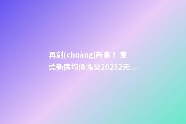 再創(chuàng)新高！東莞新房均價漲至20232元/m2！這個鎮(zhèn)周成交超百套！